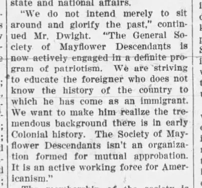 Quote reads, "We do not intend merely to sit around and glorify the past," continued Mr. Dwight.  "The General Society of Mayflower Descendants is now actively engaged in a definite program of patriotism.  We are striving to educate the foreigner who does not know the history of the country to which is has come as an immigrant.  We want to make him realize the tremendous background there is in early Colonial history.  The Society of Mayflower Descendants isn't an organization formed for mutual approbation.  It is an active working force for Americanism."