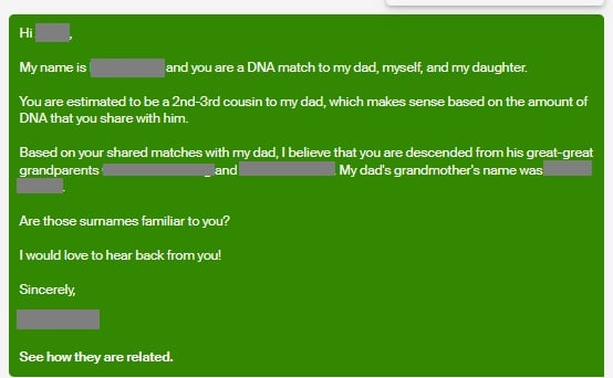 Transcript of image:  Hi, My name is BLANK and you are a DNA match to my dad, myself, and my daughter.  you are estimated to be a 2nd-3rd cousin to my dad, which makes sense based on the amount of DNA that you share with him.  Based on your shared matches with my dad, I believe that you are descended from his great-great grandparents BLANK and BLANK.  My dad's grandmother's name was BLANK.  Are those surnames familiar to you?  I would love to hear back from you.  Sincerely, BLANK