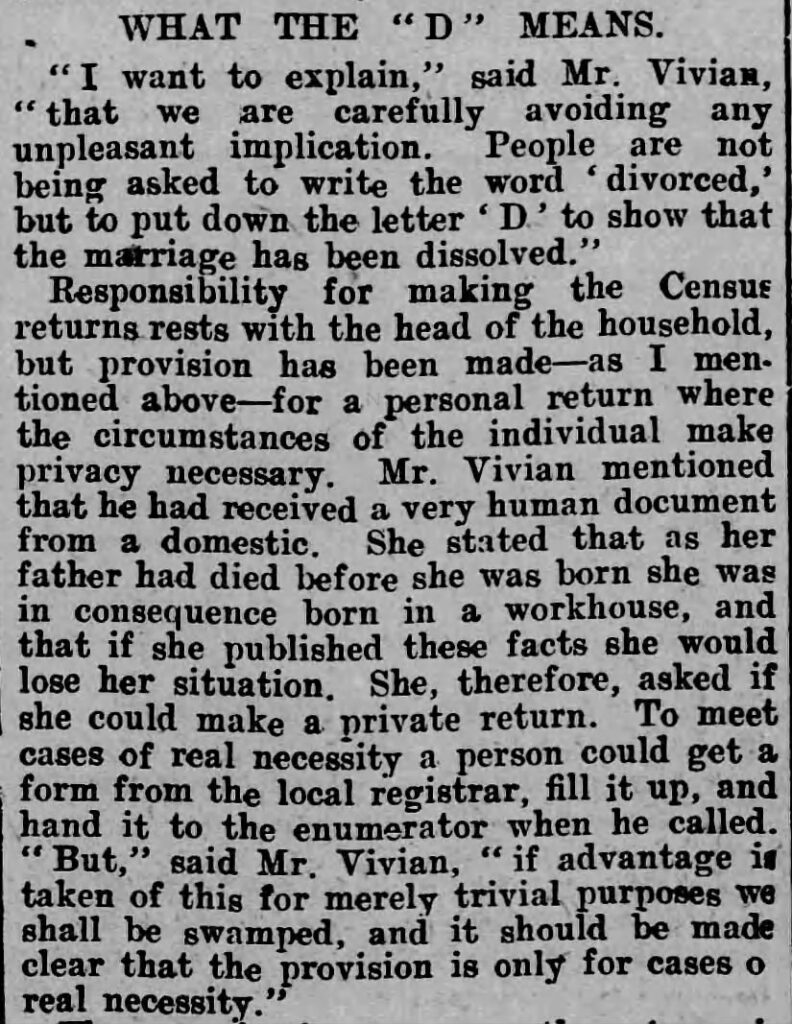 WHAT THE "D" MEANS. "I want to explain," said Mr. Vivian, "that we are carefully avoiding any unpleasant implication. People are not being asked to write the word 'divorced,' but to put down the letter 'D' to show that the marriage has been dissolved."
Responsibility for making the Census returns rests with the head of the household, but provision has been made-as I mentioned above-for a personal return where the circumstances of the individual make privacy necessary. Mr. Vivian mentioned that he had received a very human document from a domestic. She stated that as her father had died before she was born she was in consequence born in a workhouse, and that if she published these facts she would lose her situation. She, therefore, asked if she could make a private return. To meet cases of real necessity a person could get a form from the local registrar, fill it up, and hand it to the enumerator when he called. But," said Mr. Vivian, "if advantage is taken of this for merely trivial purposes we shall be swamped, and it should be made clear that the provision is only for cases of real necessity."